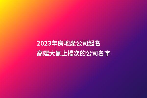 2023年房地產公司起名 高端大氣上檔次的公司名字